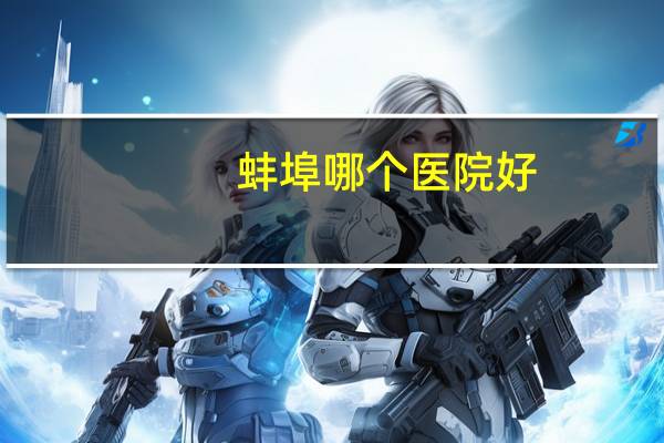 蚌埠哪个医院好(蚌埠市二级甲等以上级别的医院有哪些)