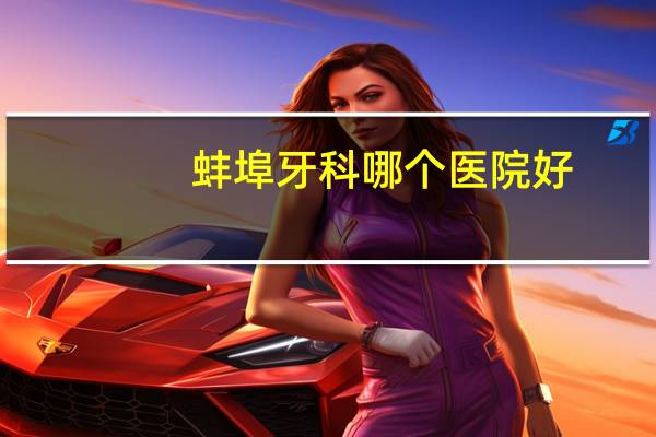 蚌埠牙科哪个医院好(蚌埠哪个医院牙科最好)