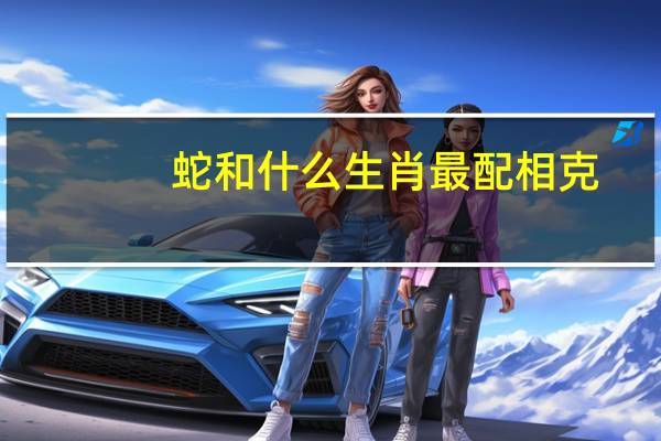 蛇和什么生肖最配相克(蛇和什么生肖最配)