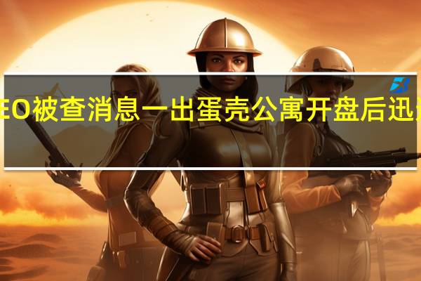 蛋壳公寓CEO被查 消息一出蛋壳公寓开盘后迅速触发熔断下跌6.32%