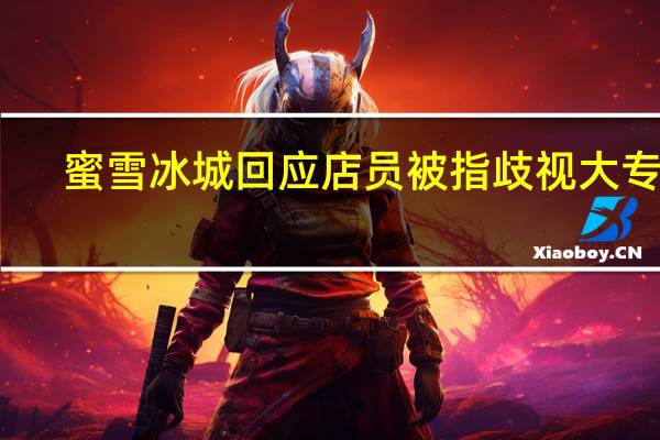 蜜雪冰城回应店员被指歧视大专生 ：存在被恶意造谣的可能警方已介入