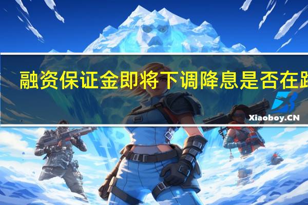 融资保证金即将下调降息是否在路上？有券商透露目前正研究利率新政策