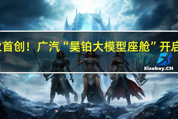 行业首创！广汽“昊铂大模型座舱”开启公测招募：支持智能语音交互