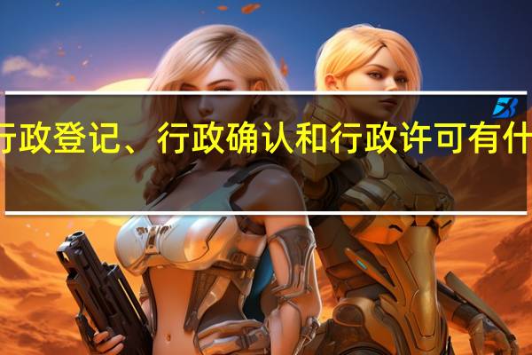行政登记、行政确认和行政许可有什么区别（行政确认和行政许可的区别）