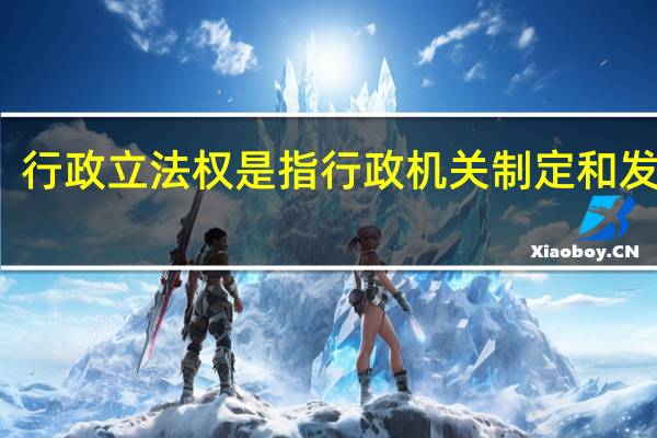 行政立法权是指行政机关制定和发布的（行政立法权是指行政机关制定和发布）