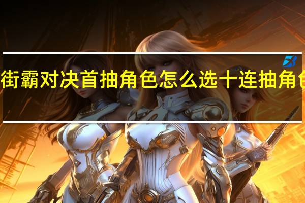 街霸对决首抽角色怎么选 十连抽角色排名