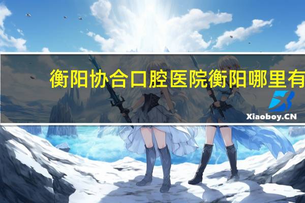衡阳协合口腔医院 衡阳哪里有比较好的牙科医院