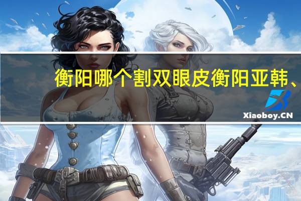 衡阳哪个割双眼皮 衡阳亚韩、衡阳雅美、衡阳附二、衡阳附一、衡阳红唇哪个双眼皮手术做得好