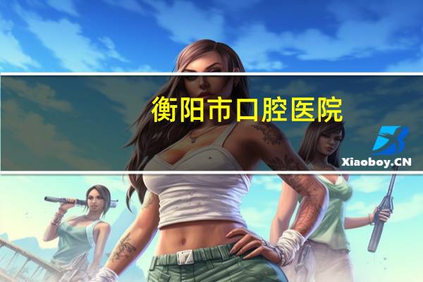衡阳市口腔医院(衡阳市医院哪家比较好)