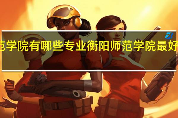 衡阳师范学院有哪些专业 衡阳师范学院最好的专业有哪些