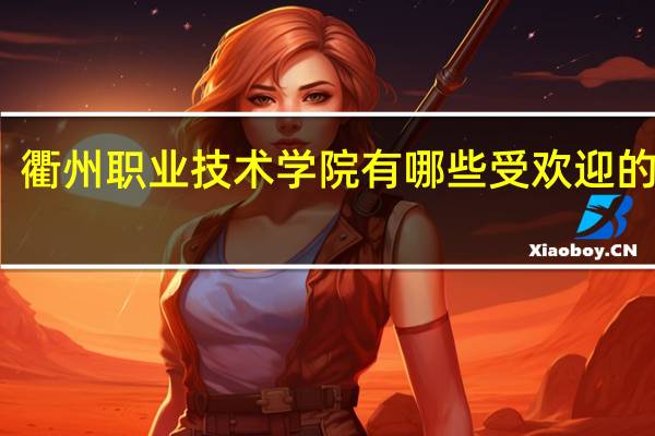 衢州职业技术学院有哪些受欢迎的专业