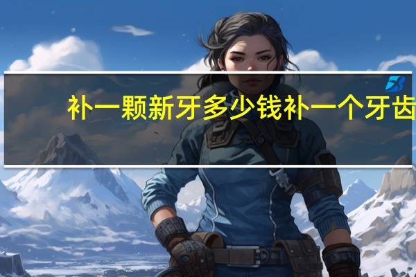 补一颗新牙多少钱 补一个牙齿要多少钱