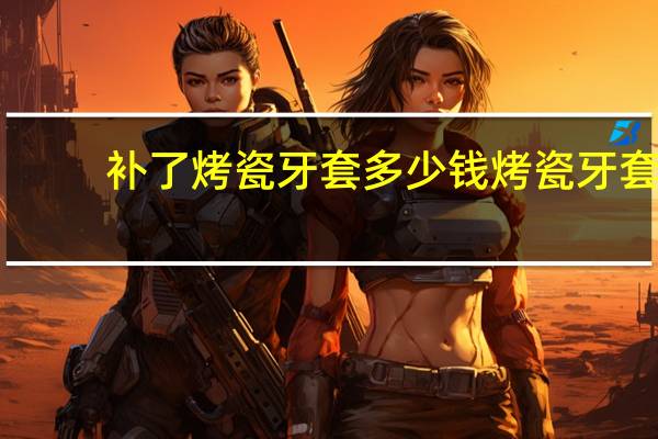 补了烤瓷牙套多少钱 烤瓷牙套多少钱