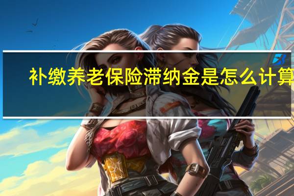 补缴养老保险滞纳金是怎么计算的（补缴养老保险滞纳金）