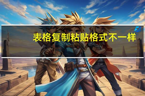 表格复制粘贴格式不一样（表格复制粘贴格式怎么能一模一样）