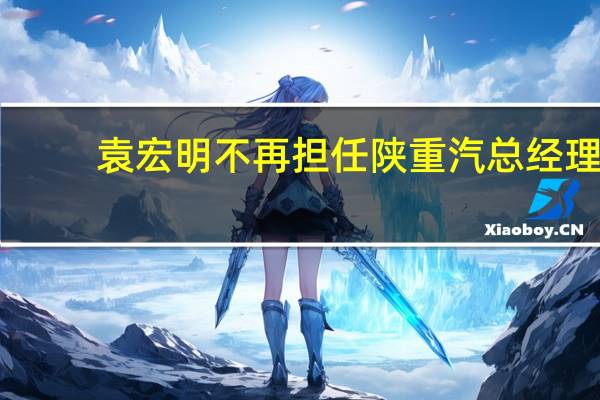 袁宏明不再担任陕重汽总经理（袁宏明-陕西汽车控股集团有限公司董事长介绍）