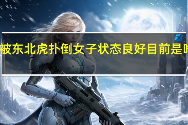 被东北虎扑倒女子状态良好 目前是啥情况