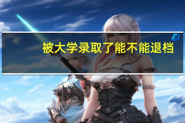 被大学录取了能不能退档（被大学录取后能否退档）