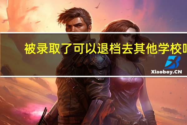 被录取了可以退档去其他学校吗