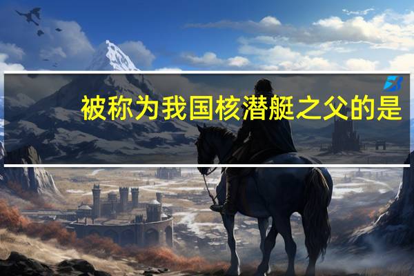 被称为我国核潜艇之父的是
