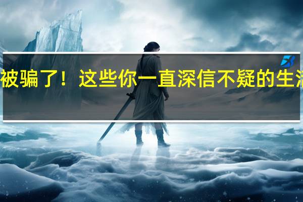 被骗了！这些你一直深信不疑的生活常识，其实是假的！ 到底什么情况嘞