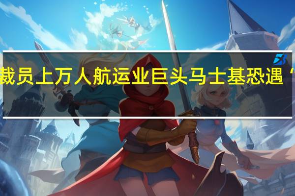 裁员上万人 航运业巨头马士基恐遇“寒冬”