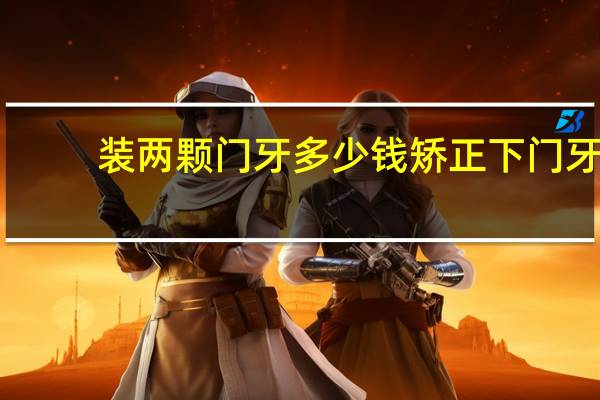 装两颗门牙多少钱 矫正下门牙两颗牙缝过大的牙齿大概多少钱多长时间