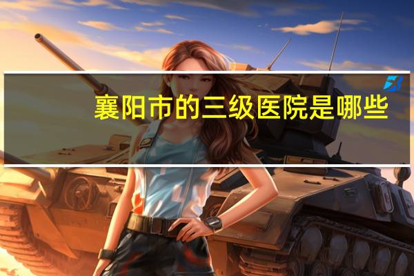襄阳市的三级医院是哪些(襄阳三甲医院有哪些)