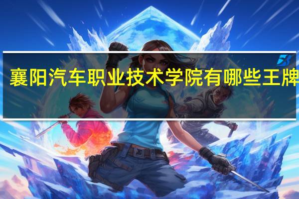 襄阳汽车职业技术学院有哪些王牌专业