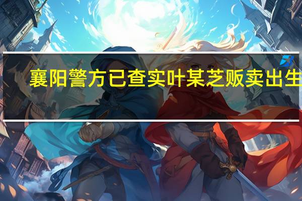 襄阳警方已查实叶某芝贩卖出生证：是否贩卖婴儿仍在调查 到底什么情况呢