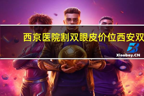西京医院割双眼皮价位 西安双眼皮手术哪个三甲医院做的好