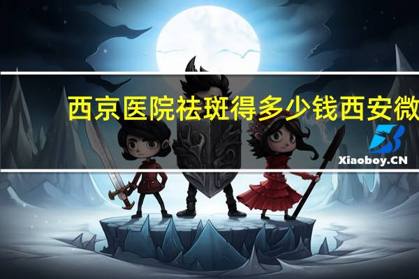 西京医院祛斑得多少钱 西安微创双眼皮手术哪家医院好