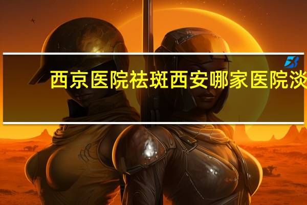 西京医院祛斑 西安哪家医院淡斑做得比较好