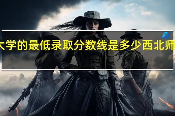西北师范大学的最低录取分数线是多少 西北师范大学附属中学