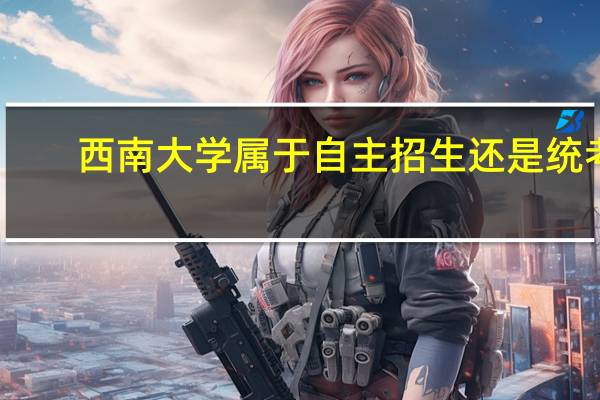 西南大学属于自主招生还是统考，往年的报录比是多少