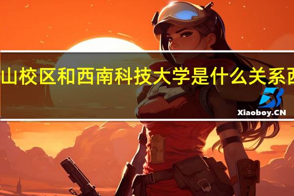 西南科技大学西山校区和西南科技大学是什么关系 西南科技大学西山校区