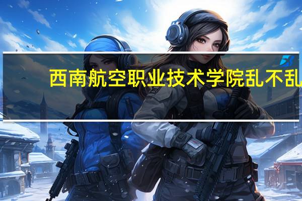 西南航空职业技术学院乱不乱