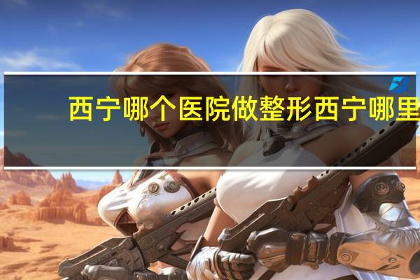 西宁哪个医院做整形 西宁哪里割双眼皮比较好的