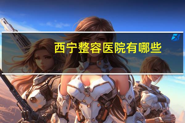 西宁整容医院有哪些，西宁哪个医院做双眼皮手术比较好阿西宁哪个