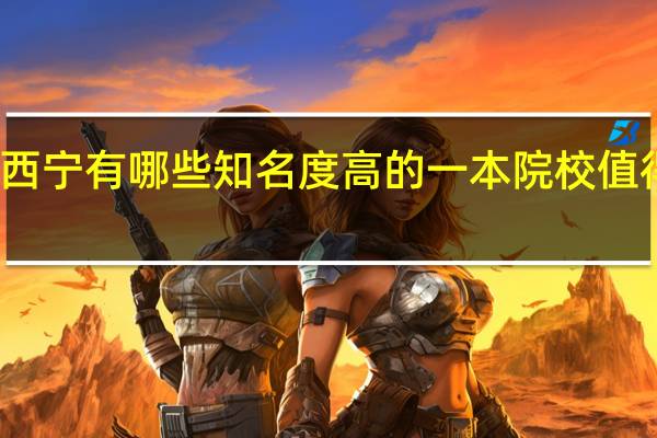 西宁有哪些知名度高的一本院校值得报考