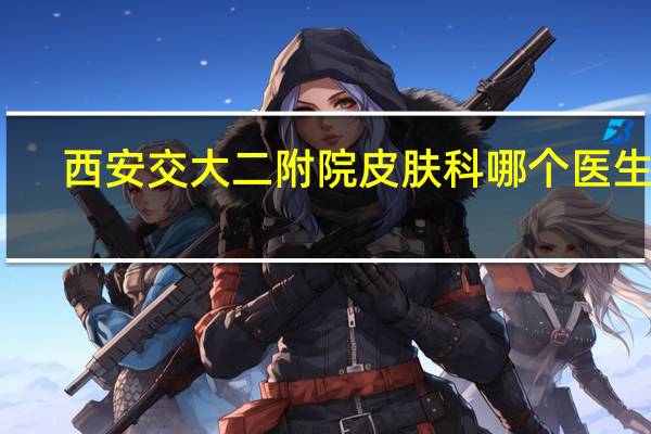 西安交大二附院皮肤科哪个医生好（皮肤科医生免费咨询）