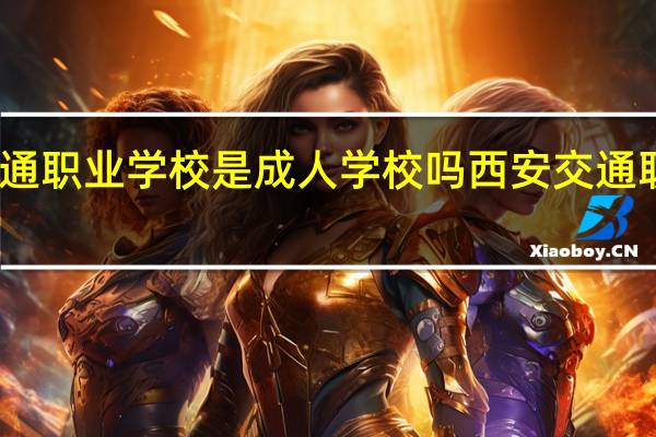 西安交通职业学校是成人学校吗 西安交通职业技术学院
