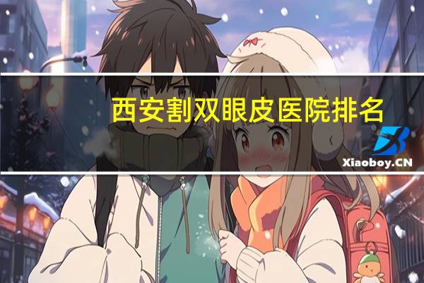 西安割双眼皮医院排名，西安整牙哪家医院好