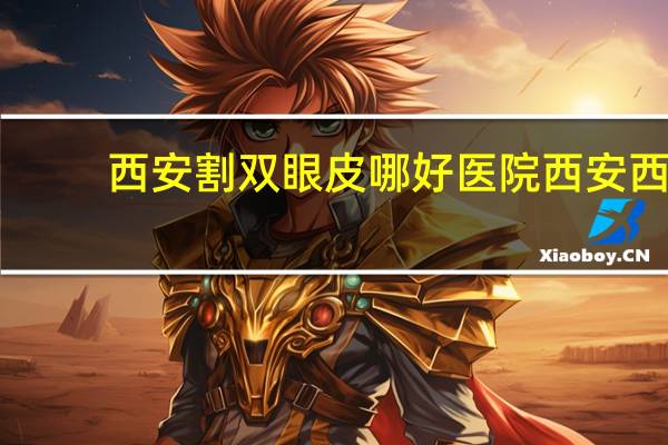 西安割双眼皮哪好医院 西安西京医院哪个医生双眼皮做的好啊