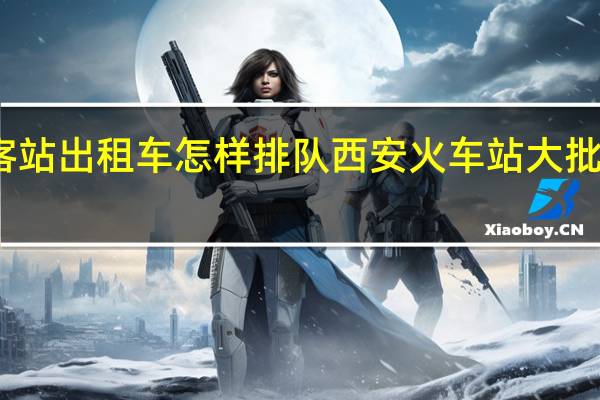 西安北客站出租车怎样排队 西安火车站大批乘客排队离开