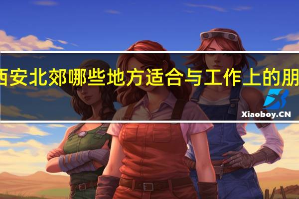 西安北郊哪些地方适合与工作上的朋友吃饭