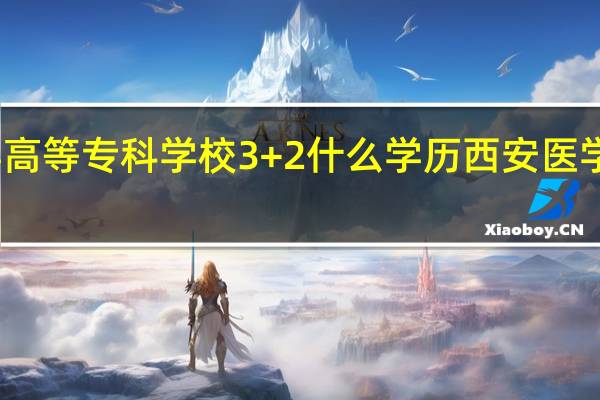 西安医学高等专科学校3+2什么学历 西安医学高等专科学校