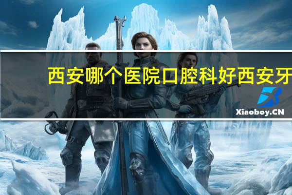 西安哪个医院口腔科好 西安牙科医院哪里比较好