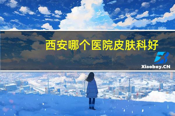 西安哪个医院皮肤科好,西安哪家医院皮肤科好