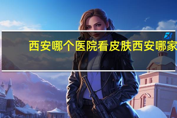 西安哪个医院看皮肤 西安哪家医院的皮肤科厉害